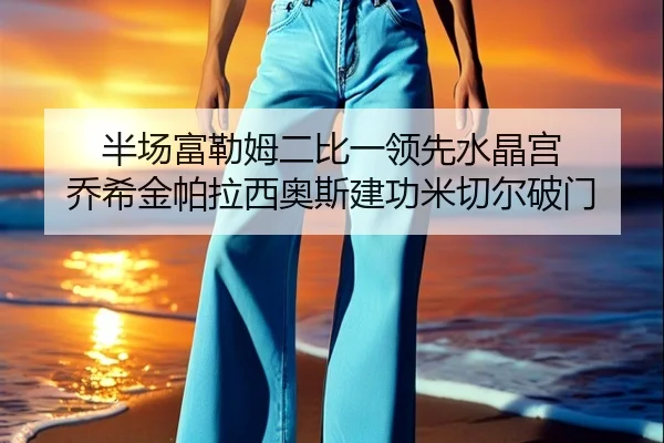 半场富勒姆二比一领先水晶宫 乔希金帕拉西奥斯建功米切尔破门